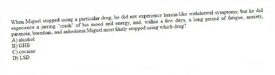 When Miguel stopped using a particular drug, he did not experience heroin-like withdrawal symptoms; but he did experience a jarring "crash" of his mood and energy, and, within a few days, a long period of fatigue, anxiety, paranoia, boredom, and anhedonia.Miguel most likely stopped using which drug?
A) alcohol
B) GHB
C) cocaine
D) LSD