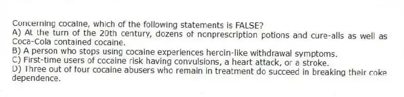 Concerning cocaine, which of the following statements is FALSE?
A) At the turn of the 20th century, dozens of nonprescription potions and cure-alls as well as Coca-Cola contained cocaine.
B) A person who stops using cocaine experiences heroin-like withdrawal symptoms.
C) First-time users of cocaine risk having convulsions, a heart attack, or a stroke.
D) Three out of four cocaine abusers who remain in treatment do succeed in breaking their coke dependence.
