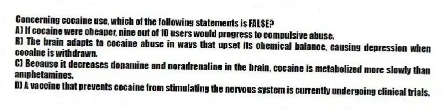 Concerning cocaine use, which of the following statements is FALSE?
A) If cocaine were cheaper, nine out of 10 users would progress to compulsive abuse.
B) The brain adapts to cocaine abuse in ways that upset its chemical balance, causing depression when cocaine is withdrawn.
C) Because it decreases dopamine and noradrenaline in the brain, cocaine is metabolized more slowly than amphetamines.
D) A vaccine that prevents cocaine from stimulating the nervous system is currently undergoing clinical trials.