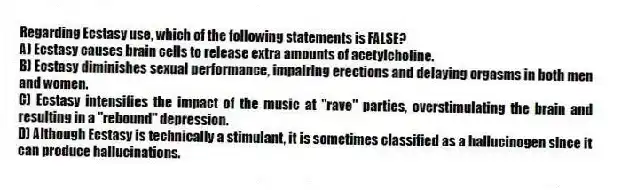 Regarding Ecstasy use, which of the following statements is FALSE?
A) Ecstasy causes brain cells to release extra amounts of acetylcholine.
B) Ecstasy diminishes sexual performance, impairing erections and delaying orgasms in both men and women.
C) Ecstasy intensifies the impact of the music at "rave" parties, overstimulating the brain and resulting in a "rebound" depression.
D) Although Ecstasy is technically a stimulant, it is sometimes classified as a hallucinogen since it can produce hallucinations.