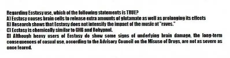 Regarding Ecstasy use, which of the following statements is TRUE?
A) Ecstasy causes brain cells to release extra amounts of glutamate as well as prolonging its effects
B) Research shows that Ecstasy does not intensify the impact of the music at "raves."
C) Ecstasy is chemically similar to GHB and Rohypnol.
D) Although heavy users of Ecstasy do show some signs of underlying brain damage, the long-term consequences of casual use, according to the Advisory Council on the Misuse of Drugs, are not as severe as once feared.