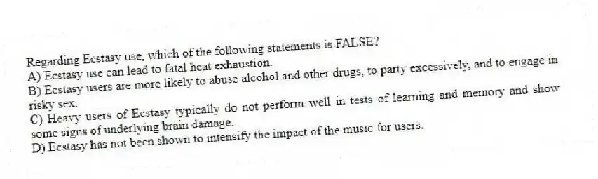 Regarding Ecstasy use, which of the following statements is FALSE?
A) Ecstasy use can lead to fatal heat exhaustion.
B) Ecstasy users are more likely to abuse alcohol and other drugs, to party excessively, and to engage in risky sex.
C) Heavy users of Ecstasy typically do not perform well in tests of learning and memory and show some signs of underlying brain damage.
D) Ecstasy has not been shown to intensify the impact of the music for users.