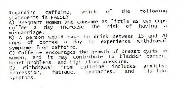 Regarding caffeine, which of the following statements is FALSE?
A) Pregnant women who consume as little as two cups coffee a day increase the risk of having a miscarriage.
B) A person would have to drink between 15 and 20 cups of coffee a day to experience withdrawal symptoms from caffeine.
C) Caffeine encourages the growth of breast cysts in women, and it may contribute to bladder cancer, heart problems, and high blood pressure.
D) Withdrawal from caffeine includes anxiety, depression, fatigue, headaches, and flu-like symptoms.