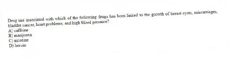 Drug use associated with which of the following drugs has been linked to the growth of breast cysts, miscarriages, bladder cancer, heart problems, and high blood pressure?
A) caffeine
B) marijuana
C) nicotine
D) heroin