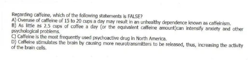 Regarding caffeine, which of the following statements is FALSE?
A) Overuse of caffeine of 15 to 20 cups a day may result in an unhealthy dependence known as caffeinism.
B) As little as 2.5 cups of coffee a day (or the equivalent caffeine amount)can intensify anxiety and other psychological problems.
C) Caffeine is the most frequently used psychoactive drug in North America.
D) Caffeine stimulates the brain by causing more neurotransmitters to be released, thus, increasing the activity of the brain cells.