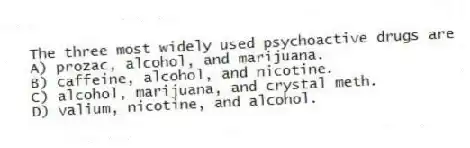 The three most widely used psychoactive drugs are
A) prozac, alcohol, and marijuana.
B) caffeine, alcohol, and nicotine.
C) alcohol, marijuana, and crystal meth.
D) valium, nicotine, and alcohol.