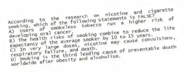 According to the research on nicotine and cigarette smoking, which of the following statements is FALSE?
A) Users of smokeless tobacco run a higher risk of developing oral cancer.
B) The health risks of smoking combine to reduce the life expectancy of the average smoker by 10 to 15 years.
C) In very large doses, nicotine may cause convulsions, respiratory failure, and death.
D) Smoking is the third leading cause of preventable death worldwide after obesity and alcoholism.