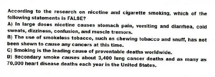 According to the research on nicotine and cigarette smoking, which of the following statements is FALSE?
A) In large doses nicotine causes stomach pain, vomiting and diarrhea, cold sweats, dizziness, confusion, and muscle tremors.
B) The use of smokeless tobacco, such as chewing tobacco and snuff, has not been shown to cause any cancers at this time.
C) Smoking is the leading cause of preventable deaths worldwide.
D) Secondary smoke causes about 3,400 lung cancer deaths and as many as 70,000 heart disease deaths each year in the United States.