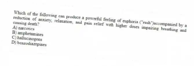 Which of the following can produce a powerful feeling of euphoria ("rush")accompanied by a reduction of anxiety, relaxation, and pain relief with higher doses impairing breathing and causing death?
A) narcotics
B) amphetamines
C) hallucinogens
D) benzodiazepines