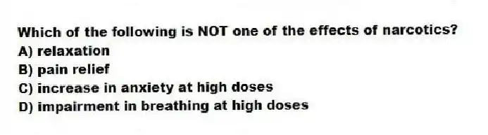 Which of the following is NOT one of the effects of narcotics?
A) relaxation
B) pain relief
C) increase in anxiety at high doses
D) impairment in breathing at high doses