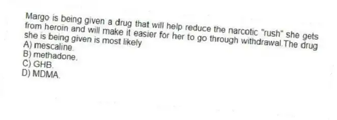 Margo is being given a drug that will help reduce the narcotic "rush" she gets from heroin and will make it easier for her to go through withdrawal.The drug she is being given is most likely
A) mescaline.
B) methadone.
C) GHB.
D) MDMA.