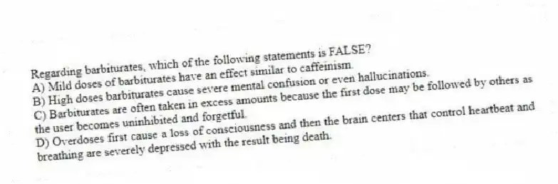 Regarding barbiturates, which of the following statements is FALSE?
A) Mild doses of barbiturates have an effect similar to caffeinism.
B) High doses barbiturates cause severe mental confusion or even hallucinations.
C) Barbiturates are often taken in excess amounts because the first dose may be followed by others as the user becomes uninhibited and forgetful.
D) Overdoses first cause a loss of consciousness and then the brain centers that control heartbeat and breathing are severely depressed with the result being death.