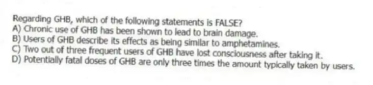 Regarding GHB, which of the following statements is FALSE?
A) Chronic use of GHB has been shown to lead to brain damage.
B) Users of GHB describe its effects as being similar to amphetamines.
C) Two out of three frequent users of GHB have lost consciousness after taking it.
D) Potentially fatal doses of GHB are only three times the amount typically taken by users.