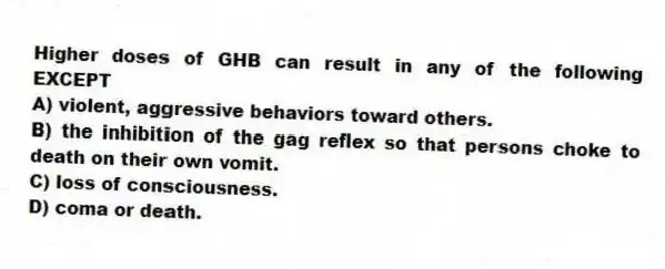 Higher doses of GHB can result in any of the following EXCEPT
A) violent, aggressive behaviors toward others.
B) the inhibition of the gag reflex so that persons choke to death on their own vomit.
C) loss of consciousness.
D) coma or death.