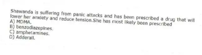 Shawanda is suffering from panic attacks and has been prescribed a drug that will lower her anxiety and reduce tension.She has most likely been prescribed
A) MDMA.
B) benzodiazepines.
C) amphetamines.
D) Adderall.