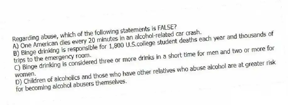 Regarding abuse, which of the following statements is FALSE?
A) One American dies every 20 minutes in an alcohol-related car crash.
B) Binge drinking is responsible for 1,800 U.S.college student deaths each year and thousands of trips to the emergency room.
C) Binge drinking is considered three or more drinks in a short time for men and two or more for women.
D) Children of alcoholics and those who have other relatives who abuse alcohol are at greater risk for becoming alcohol abusers themselves.