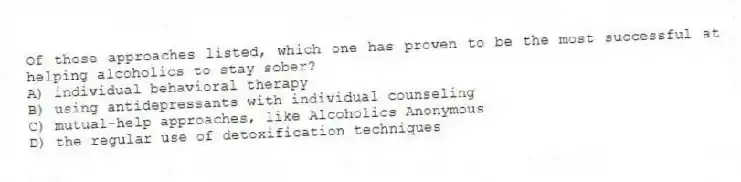 Of those approaches listed, which one has proven to be the most successful at helping alcoholics to stay sober?
A) individual behavioral therapy
B) using antidepressants with individual counseling
C) mutual-help approaches, like Alcoholics Anonymous
D) the regular use of detoxification techniques