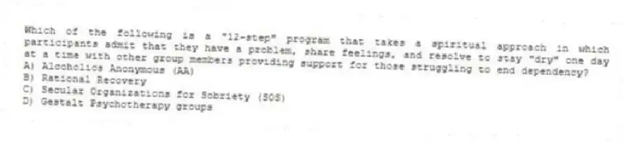 Which of the following is a "12-step" program that takes a spiritual approach in which participants admit that they have a problem, share feelings, and resolve to stay "dry" one day at a time with other group members providing support for those struggling to end dependency?
A) Alcoholics Anonymous (AA)
B) Rational Recovery
C) Secular Organizations for Sobriety (SOS)
D) Gestalt Psychotherapy groups