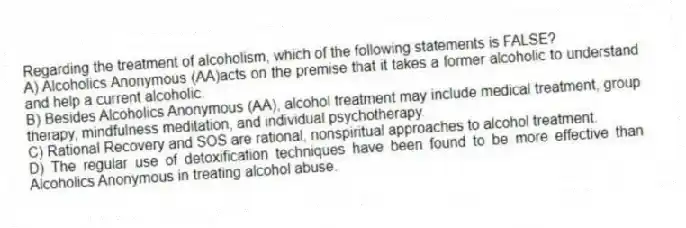 Regarding the treatment of alcoholism, which of the following statements is FALSE?
A) Alcoholics Anonymous (AA)acts on the premise that it takes a former alcoholic to understand and help a current alcoholic.
B) Besides Alcoholics Anonymous (AA), alcohol treatment may include medical treatment, group therapy, mindfulness meditation, and individual psychotherapy.
C) Rational Recovery and SOS are rational, nonspiritual approaches to alcohol treatment.
D) The regular use of detoxification techniques have been found to be more effective than Alcoholics Anonymous in treating alcohol abuse.