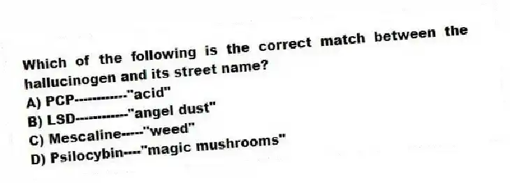 Which of the following is the correct match between the hallucinogen and its street name?
A) PCP------------"acid"
B) LSD------------"angel dust"
C) Mescaline-----"weed"
D) Psilocybin----"magic mushrooms"