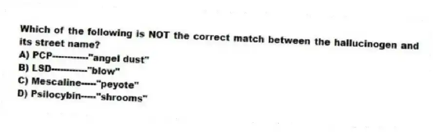 Which of the following is NOT the correct match between the hallucinogen and its street name?
A) PCP------------"angel dust"
B) LSD------------"blow"
C) Mescaline-----"peyote"
D) Psilocybin-----"shrooms"