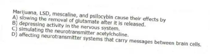 Marijuana, LSD, mescaline, and psilocybin cause their effects by
A) slowing the removal of glutamate after it is released.
B) depressing activity in the nervous system.
C) simulating the neurotransmitter acetylcholine.
D) affecting neurotransmitter systems that carry messages between brain cells.