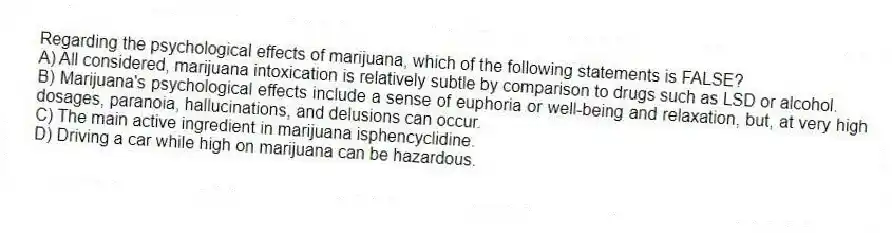 Regarding the psychological effects of marijuana, which of the following statements is FALSE?
A) All considered, marijuana intoxication is relatively subtle by comparison to drugs such as LSD or alcohol.
B) Marijuana's psychological effects include a sense of euphoria or well-being and relaxation, but, at very high dosages, paranoia, hallucinations, and delusions can occur.
C) The main active ingredient in marijuana isphencyclidine.
D) Driving a car while high on marijuana can be hazardous.