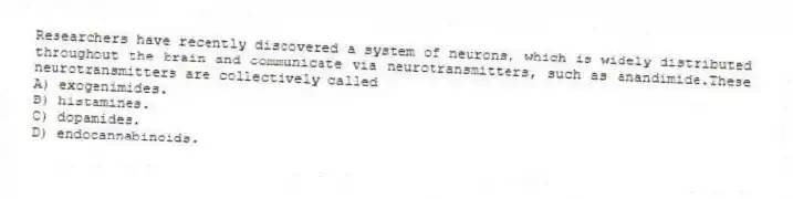 Researchers have recently discovered a system of neurons, which is widely distributed throughout the brain and communicate via neurotransmitters, such as anandimide.These neurotransmitters are collectively called
A) exogenimides.
B) histamines.
C) dopamides.
D) endocannabinoids.