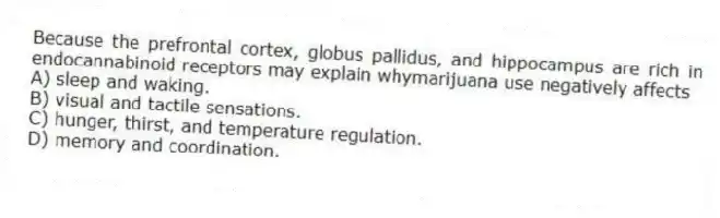 Because the prefrontal cortex, globus pallidus, and hippocampus are rich in endocannabinoid receptors may explain whymarijuana use negatively affects
A) sleep and waking.
B) visual and tactile sensations.
C) hunger, thirst, and temperature regulation.
D) memory and coordination.
