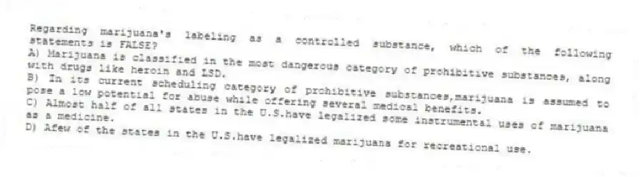 Regarding marijuana's labeling as a controlled substance, which of the following statements is FALSE?
A) Marijuana is classified in the most dangerous category of prohibitive substances, along with drugs like heroin and LSD.
B) In its current scheduling category of prohibitive substances,marijuana is assumed to pose a low potential for abuse while offering several medical benefits.
C) Almost half of all states in the U.S.have legalized some instrumental uses of marijuana as a medicine.
D) Afew of the states in the U.S.have legalized marijuana for recreational use.