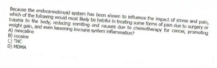 Because the endocannabinoid system has been shown to influence the impact of stress and pain, which of the following would most likely be helpful in treating some forms of pain due to surgery or trauma to the body, reducing vomiting and nausea due to chemotherapy for cancer, promoting weight gain, and even lessening immune system inflammation?
A) mescaline
B) cocaine
C) THC
D) MDMA