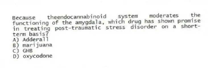 Because theendocannabinoid system moderates the functioning of the amygdala, which drug has shown promise in treating post-traumatic stress disorder on a short-term basis?
A) Adderall
B) marijuana
C) GHB
D) oxycodone