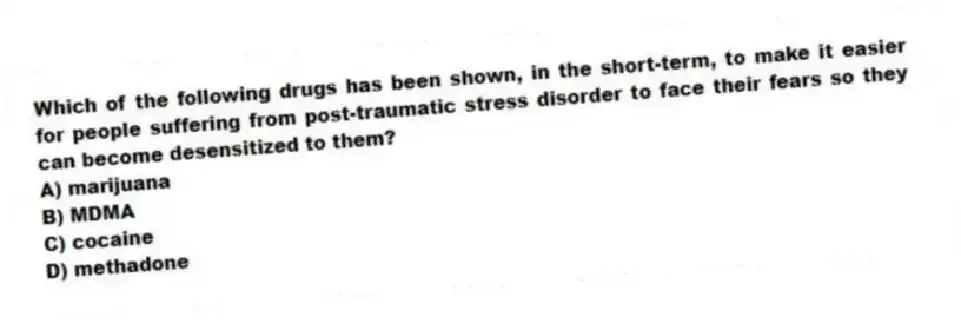 Which of the following drugs has been shown, in the short-term, to make it easier for people suffering from post-traumatic stress disorder to face their fears so they can become desensitized to them?
A) marijuana
B) MDMA
C) cocaine
D) methadone