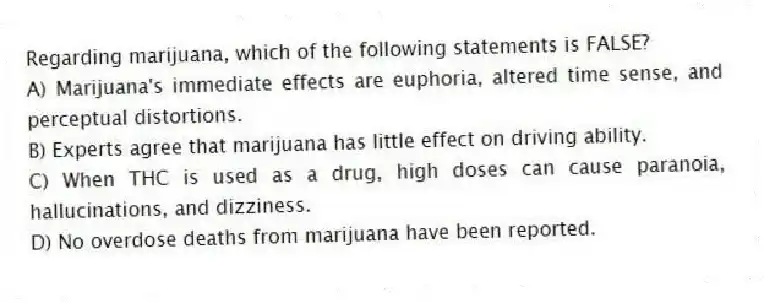 Regarding marijuana, which of the following statements is FALSE?
A) Marijuana's immediate effects are euphoria, altered time sense, and perceptual distortions.
B) Experts agree that marijuana has little effect on driving ability.
C) When THC is used as a drug, high doses can cause paranoia, hallucinations, and dizziness.
D) No overdose deaths from marijuana have been reported.