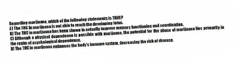 Regarding marijuana, which of the following statements is TRUE?
A) The THC in marijuana is not able to reach the developing fetus.
B) The THC in marijuana has been shown to actually improve memory functioning and coordination.
C) Although a physical dependence is possible with marijuana, the potential for the abuse of marijuana lies primarily in the realm of psychological dependence.
D) The THC in marijuana enhances the body's immune system, decreasing the risk of disease.