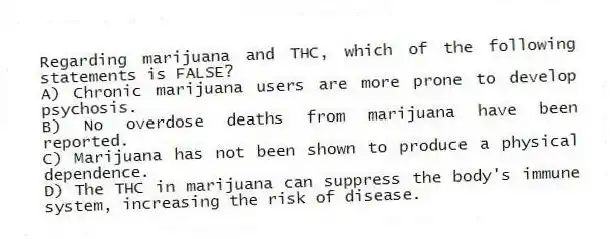 Regarding marijuana and THC, which of the following statements is FALSE?
A) Chronic marijuana users are more prone to develop psychosis.
B) No overdose deaths from marijuana have been reported.
C) Marijuana has not been shown to produce a physical dependence.
D) The THC in marijuana can suppress the body's immune system, increasing the risk of disease.