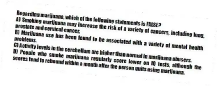 Regarding marijuana, which of the following statements is FALSE?
A) Smoking marijuana may increase the risk of a variety of cancers, including lung, prostate and cervical cancer.
B) Marijuana use has been found to be associated with a variety of mental health problems.
C) Activity levels in the cerebellum are higher than normal in marijuana abusers.
D) People who smoke marijuana regularly score lower on IQ tests, although the scores tend to rebound within a month after the person quits using marijuana.