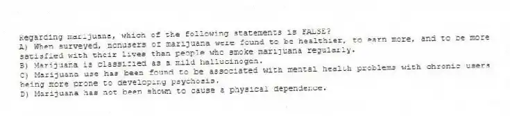 Regarding marijuana, which of the following statements is FALSE?
A) When surveyed, nonusers of marijuana were found to be healthier, to earn more, and to be more satisfied with their lives than people who smoke marijuana regularly.
B) Marijuana is classified as a mild hallucinogen.
C) Marijuana use has been found to be associated with mental health problems with chronic users being more prone to developing psychosis.
D) Marijuana has not been shown to cause a physical dependence.