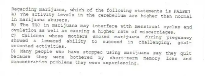 Regarding marijuana, which of the following statements is FALSE?
A) The activity levels in the cerebellum are higher than normal in marijuana abusers.
B) The THC in marijuana may interfere with menstrual cycles and ovulation as well as causing a higher rate of miscarriages.
C) Children whose mothers smoked marijuana during pregnancy showed a lowered ability to succeed in challenging, goal-oriented activities.
D) Many people who have stopped using marijuana say they quit because they were bothered by short-term memory loss and concentration problems they were experiencing.