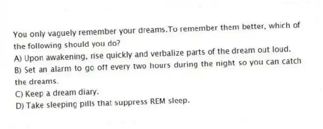 You only vaguely remember your dreams.To remember them better, which of the following should you do?
A) Upon awakening, rise quickly and verbalize parts of the dream out loud.
B) Set an alarm to go off every two hours during the night so you can catch the dreams.
C) Keep a dream diary.
D) Take sleeping pills that suppress REM sleep.