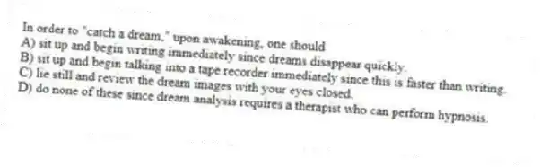 In order to "catch a dream," upon awakening, one should
A) sit up and begin writing immediately since dreams disappear quickly.
B) sit up and begin talking into a tape recorder immediately since this is faster than writing.
C) lie still and review the dream images with your eyes closed.
D) do none of these since dream analysis requires a therapist who can perform hypnosis.