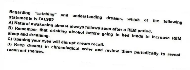 Regarding "catching" and understanding dreams, which of the following statements is FALSE?
A) Natural awakening almost always follows soon after a REM period.
B) Remember that drinking alcohol before going to bed tends to increase REM sleep and dreaming.
C) Opening your eyes will disrupt dream recall.
D) Keep dreams in chronological order and review them periodically to reveal recurrent themes.
