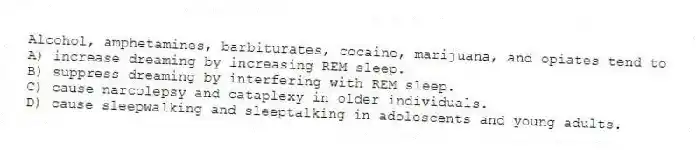 Alcohol, amphetamines, barbiturates, cocaine, marijuana, and opiates tend to
A) increase dreaming by increasing REM sleep.
B) suppress dreaming by interfering with REM sleep.
C) cause narcolepsy and cataplexy in older individuals.
D) cause sleepwalking and sleeptalking in adolescents and young adults.