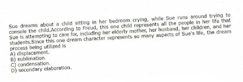 Sue dreams about a child sitting in her bedroom crying, while Sue runs around trying to console the child.According to Freud, this one child represents all the people in her life that Sue is attempting to care for, including her elderly mother, her husband, her children, and her students.Since this one dream character represents so many aspects of Sue's life, the dream process being utilized is
A) displacement.
B) sublimation.
C) condensation.
D) secondary elaboration.