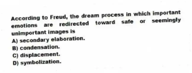 According to Freud, the dream process in which important emotions are redirected toward safe or seemingly unimportant images is
A) secondary elaboration.
B) condensation.
C) displacement.
D) symbolization.