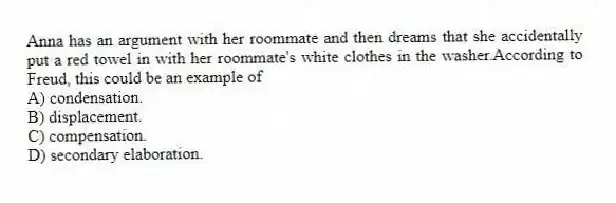 Anna has an argument with her roommate and then dreams that she accidentally put a red towel in with her roommate's white clothes in the washer.According to Freud, this could be an example of
A) condensation.
B) displacement.
C) compensation.
D) secondary elaboration.