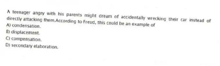 A teenager angry with his parents might dream of accidentally wrecking their car instead of directly attacking them.According to Freud, this could be an example of
A) condensation.
B) displacement.
C) compensation.
D) secondary elaboration.