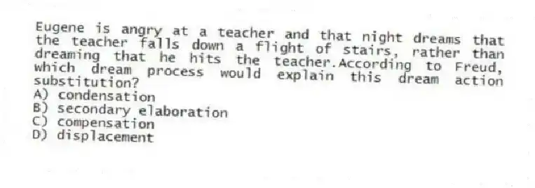 Eugene is angry at a teacher and that night dreams that the teacher falls down a flight of stairs, rather than dreaming that he hits the teacher.According to Freud, which dream process would explain this dream action substitution?
A) condensation
B) secondary elaboration
C) compensation
D) displacement