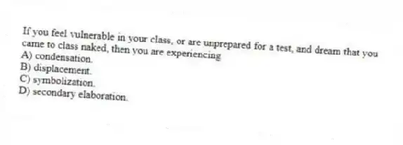 If you feel vulnerable in your class, or are unprepared for a test, and dream that you came to class naked, then you are experiencing
A) condensation.
B) displacement.
C) symbolization.
D) secondary elaboration.