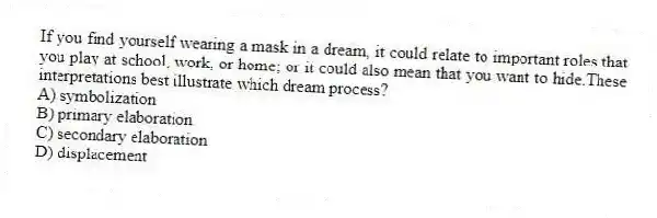 If you find yourself wearing a mask in a dream, it could relate to important roles that you play at school, work, or home; or it could also mean that you want to hide.These interpretations best illustrate which dream process?
A) symbolization
B) primary elaboration
C) secondary elaboration
D) displacement